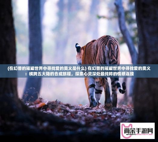 (在幻兽的璀璨世界中寻找爱的奥义是什么) 在幻兽的璀璨世界中寻找爱的奥义：横跨五大陆的合成旅程，探索心灵深处最纯粹的情感连接